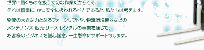 世界に届くものを扱う大切な作業だからこそ、それは慎重に、かつ安全に扱われるべきであると、私たちは考えます。物流の大きな力となるフォークリフトや、物流環境機器などのメンテナンス・販売・リース・レンタルの事業を通じて、お客様のビジネスを清新誠意、一生懸命にサポート致します。