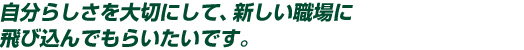 自分らしさを大切にして、新しい職場に自分らしさを大切にして、新しい職場に飛び込んでもらいたいです。