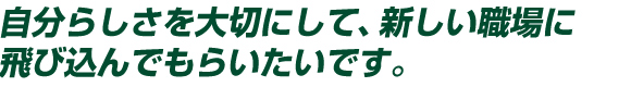 自分らしさを大切にして、新しい職場に飛び込んでもらいたいです。