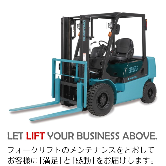 LET LIFT YOUR BUSINESS ABOVE. - フォークリフトのメンテナンスをとおしてお客様に「満足」と「感動」をお届けします。